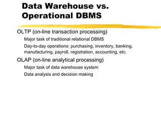 Data Warehouse vs.
Operational DBMS
OLTP (on-line transaction processing)
Major task of traditional relational DBMS
Day-to-day operations: purchasing, inventory, banking,
manufacturing, payroll, registration, accounting, etc.

OLAP (on-line analytical processing)
Major task of data warehouse system
Data analysis and decision making

 