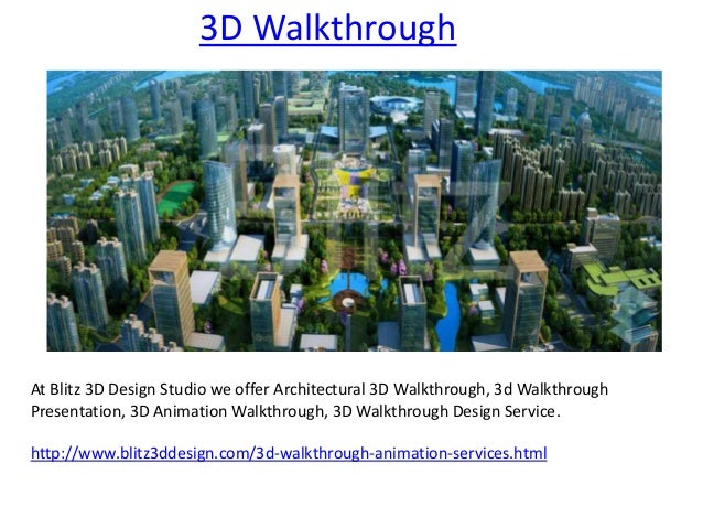 3D Walkthrough
At Blitz 3D Design Studio we offer Architectural 3D Walkthrough, 3d Walkthrough
Presentation, 3D Animation Walkthrough, 3D Walkthrough Design Service.
http://www.blitz3ddesign.com/3d-walkthrough-animation-services.html
 