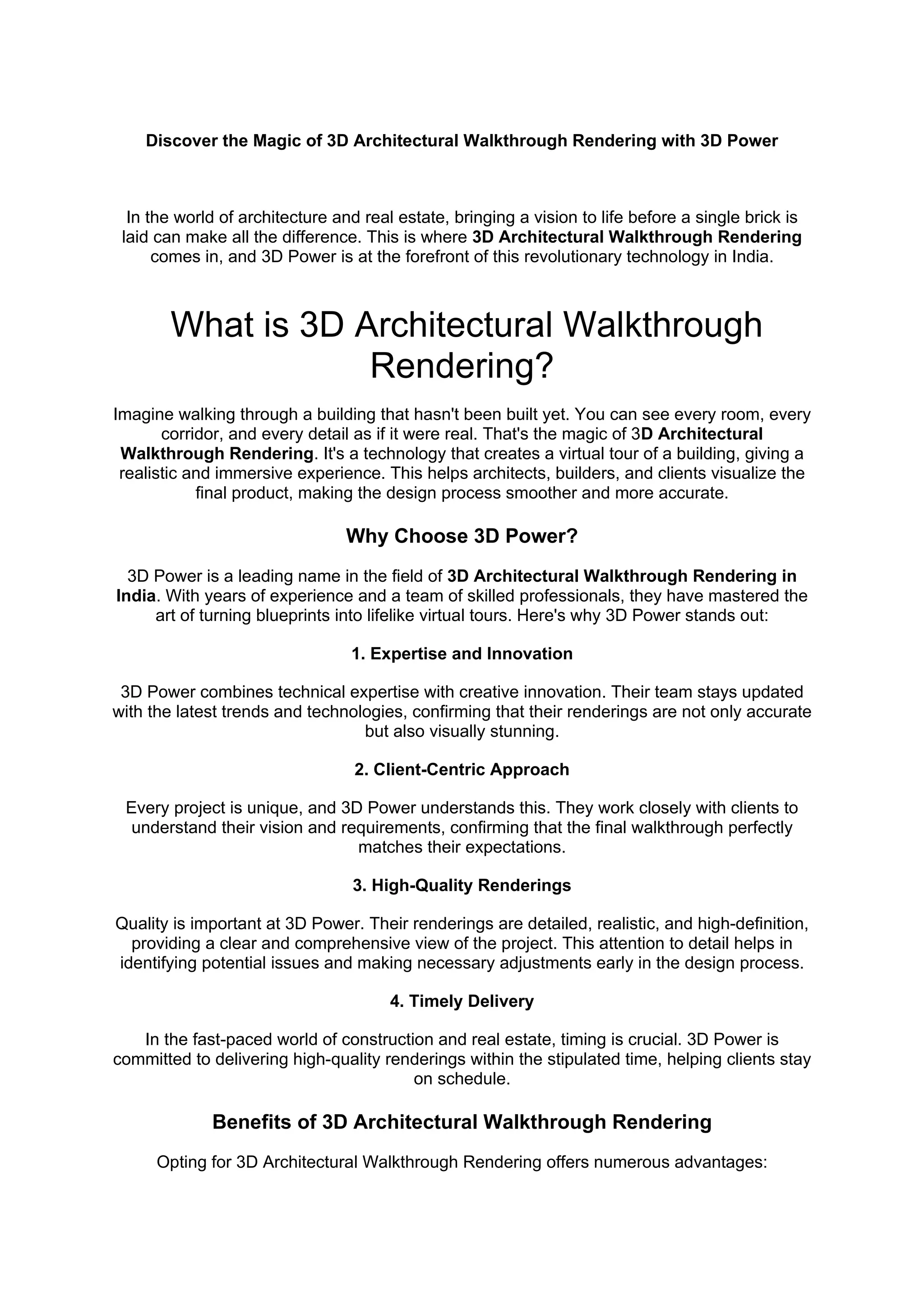 Discover the Magic of 3D Architectural Walkthrough Rendering with 3D Power
In the world of architecture and real estate, bringing a vision to life before a single brick is
laid can make all the difference. This is where 3D Architectural Walkthrough Rendering
comes in, and 3D Power is at the forefront of this revolutionary technology in India.
What is 3D Architectural Walkthrough
Rendering?
Imagine walking through a building that hasn't been built yet. You can see every room, every
corridor, and every detail as if it were real. That's the magic of 3D Architectural
Walkthrough Rendering. It's a technology that creates a virtual tour of a building, giving a
realistic and immersive experience. This helps architects, builders, and clients visualize the
final product, making the design process smoother and more accurate.
Why Choose 3D Power?
3D Power is a leading name in the field of 3D Architectural Walkthrough Rendering in
India. With years of experience and a team of skilled professionals, they have mastered the
art of turning blueprints into lifelike virtual tours. Here's why 3D Power stands out:
1. Expertise and Innovation
3D Power combines technical expertise with creative innovation. Their team stays updated
with the latest trends and technologies, confirming that their renderings are not only accurate
but also visually stunning.
2. Client-Centric Approach
Every project is unique, and 3D Power understands this. They work closely with clients to
understand their vision and requirements, confirming that the final walkthrough perfectly
matches their expectations.
3. High-Quality Renderings
Quality is important at 3D Power. Their renderings are detailed, realistic, and high-definition,
providing a clear and comprehensive view of the project. This attention to detail helps in
identifying potential issues and making necessary adjustments early in the design process.
4. Timely Delivery
In the fast-paced world of construction and real estate, timing is crucial. 3D Power is
committed to delivering high-quality renderings within the stipulated time, helping clients stay
on schedule.
Benefits of 3D Architectural Walkthrough Rendering
Opting for 3D Architectural Walkthrough Rendering offers numerous advantages:
 