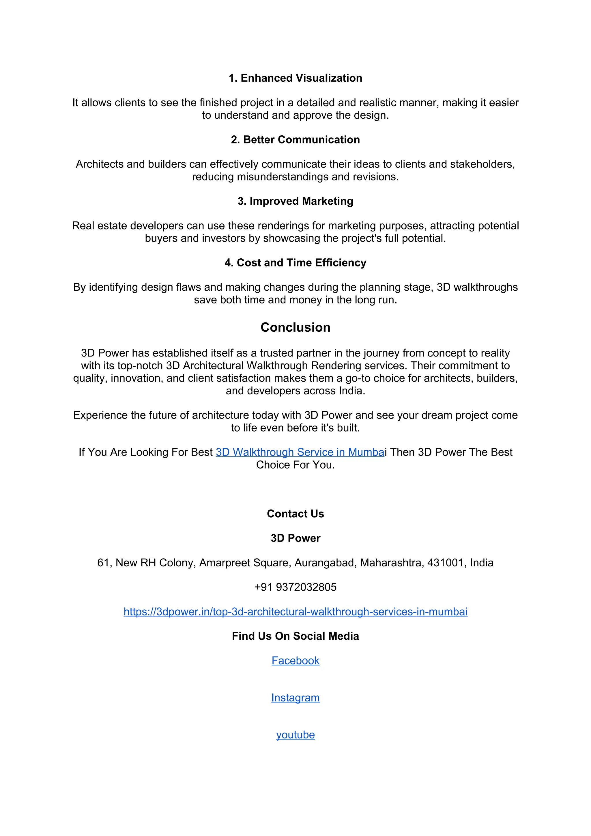 1. Enhanced Visualization
It allows clients to see the finished project in a detailed and realistic manner, making it easier
to understand and approve the design.
2. Better Communication
Architects and builders can effectively communicate their ideas to clients and stakeholders,
reducing misunderstandings and revisions.
3. Improved Marketing
Real estate developers can use these renderings for marketing purposes, attracting potential
buyers and investors by showcasing the project's full potential.
4. Cost and Time Efficiency
By identifying design flaws and making changes during the planning stage, 3D walkthroughs
save both time and money in the long run.
Conclusion
3D Power has established itself as a trusted partner in the journey from concept to reality
with its top-notch 3D Architectural Walkthrough Rendering services. Their commitment to
quality, innovation, and client satisfaction makes them a go-to choice for architects, builders,
and developers across India.
Experience the future of architecture today with 3D Power and see your dream project come
to life even before it's built.
If You Are Looking For Best 3D Walkthrough Service in Mumbai Then 3D Power The Best
Choice For You.
Contact Us
3D Power
61, New RH Colony, Amarpreet Square, Aurangabad, Maharashtra, 431001, India
+91 9372032805
https://3dpower.in/top-3d-architectural-walkthrough-services-in-mumbai
Find Us On Social Media
Facebook
Instagram
youtube
 