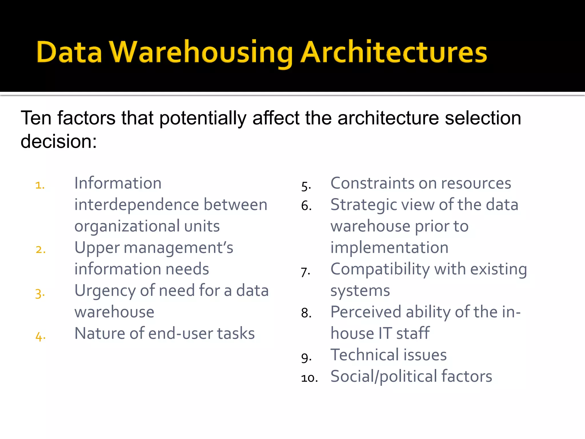 Ten factors that potentially affect the architecture selection
decision:

 1.   Information                  5.  Constraints on resources
      interdependence between      6.  Strategic view of the data
      organizational units             warehouse prior to
 2.   Upper management’s               implementation
      information needs            7. Compatibility with existing
 3.   Urgency of need for a data       systems
      warehouse                    8. Perceived ability of the in-
 4.   Nature of end-user tasks         house IT staff
                                   9. Technical issues
                                   10. Social/political factors
 