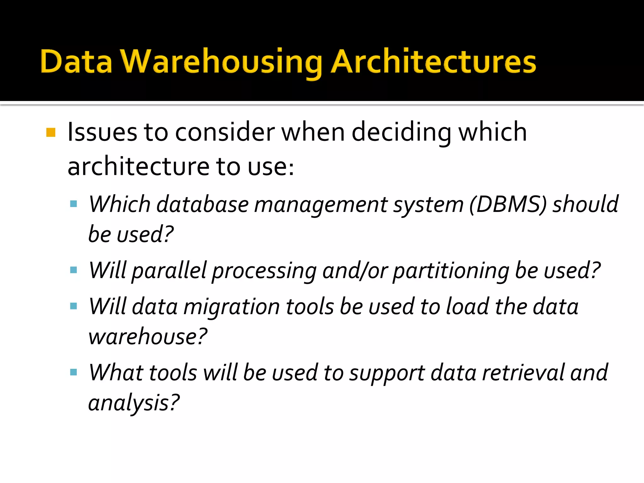    Issues to consider when deciding which
    architecture to use:
     Which database management system (DBMS) should
      be used?
     Will parallel processing and/or partitioning be used?
     Will data migration tools be used to load the data
      warehouse?
     What tools will be used to support data retrieval and
      analysis?
 
