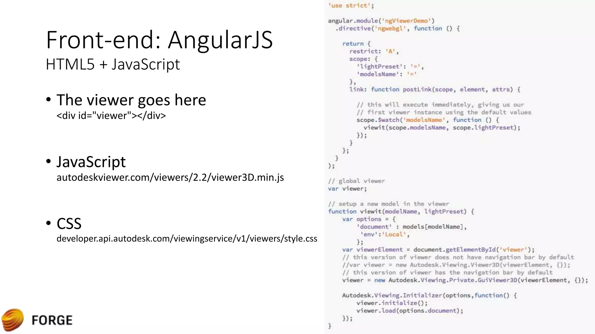 Front-end: AngularJS
HTML5 + JavaScript
• The viewer goes here
<div id="viewer"></div>
• JavaScript
autodeskviewer.com/viewers/2.2/viewer3D.min.js
• CSS
developer.api.autodesk.com/viewingservice/v1/viewers/style.css
 
