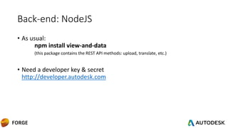 Back-end: NodeJS
• As usual:
npm install view-and-data
(this package contains the REST API methods: upload, translate, etc.)
• Need a developer key & secret
http://developer.autodesk.com
 