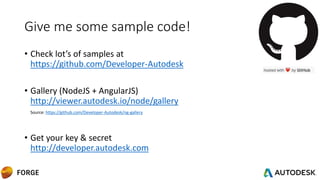 Give me some sample code!
• Check lot’s of samples at
https://github.com/Developer-Autodesk
• Gallery (NodeJS + AngularJS)
http://viewer.autodesk.io/node/gallery
Source: https://github.com/Developer-Autodesk/ng-gallery
• Get your key & secret
http://developer.autodesk.com
 