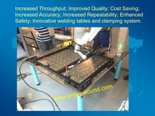 Increased Throughput; Improved Quality; Cost Saving;
Increased Accuracy; Increased Repeatability; Enhanced
Safety; Innovative welding tables and clamping system.
 