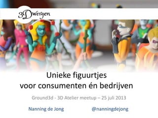 Unieke figuurtjes
voor consumenten én bedrijven
Ground3d - 3D Atelier meetup – 25 juli 2013
Nanning de Jong @nanningdejong
 