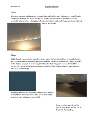 Kieran Dixon 3D game workflow 
Skybox: 
After that I decided to add a skybox- it is basically an object for the sky that creates a look of clouds 
and the sun, but does not affect- directly- the world. It indirectly adds an effect based on what I 
wanted or added; I added a Dusk/Dawn effect, making it seem as though the sun was lowering/rising 
into the world’s sky. 
Water: 
I added a water texture to the ground, creating a water-like feel to it, and then downloaded a water 
pack, allowing me to place flowing water into the world. The water added creates a feel that there is 
water that can be swum in, considering that the water itself disappears when underneath the 
texture. This will be solved later on through the addition of fog, making the water seem solid and 
able to be swam through. 
Above the water surface is the water texture, and it is a dark 
midnight blue. The water moves at the speed of 20/20/20, 
and the texture itself came from the UAS. 
Underneath the water is nothing 
but the basic terrain, but this can be 
fixed with the use of fog. 
 