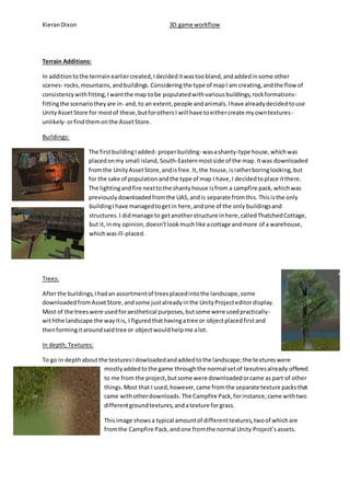 Kieran Dixon 3D game workflow 
Terrain Additions: 
In addition to the terrrain earlier created, I decided it was too bland, and added in some other 
scenes- rocks, mountains, and buildings. Considering the type of map I am creating, and the flow of 
consistency with fitting, I want the map to be populated with various buildings, rock formations-fitting 
the scenario they are in- and, to an extent, people and animals. I have already decided to use 
Unity Asset Store for most of these, but for others I will have to either create my own textures - 
unlikely- or find them on the Asset Store. 
Buildings: 
The first building I added- proper building- was a shanty-type house, which was 
placed on my small island, South-Eastern most side of the map. It was downloaded 
from the Unity Asset Store, and is free. It, the house, is rather boring looking, but 
for the sake of population and the type of map I have, I decided to place it there. 
The lighting and fire next to the shanty house is from a campfire pack, which was 
previously downloaded from the UAS, and is separate from this. This is the only 
building I have managed to get in here, and one of the only buildings and 
structures. I did manage to get another structure in here, called Thatched Cottage, 
but it, in my opinion, doesn’t look much like a cottage and more of a warehouse, 
which was ill-placed. 
Trees: 
After the buildings, I had an assortment of trees placed into the landscape, some 
downloaded from Asset Store, and some just already in the Unity Project editor display. 
Most of the trees were used for aesthetical purposes, but some were used practically-wit 
hthe landscape the way it is, I figured that having a tree or object placed first and 
then forming it around said tree or object would help me a lot. 
In depth; Textures: 
To go in depth about the textures I dowloaded and added to the landscape; the te xtures were 
mostly added to the game through the normal set of texutres already offered 
to me from the project, but some were downloaded or came as part of other 
things. Most that I used, however, came from the separate texture packs that 
came with other downloads. The Campfire Pack, for instance, came with two 
different ground textures, and a texture for grass. 
This image shows a typical amount of different textures, two of which are 
from the Campfire Pack, and one from the normal Unity Project’s assets. 
 