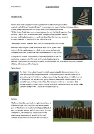 Kieran Dixon 3D game workflow 
Bridges/Boats: 
For the most part, I added wooden bridges downloaded from Unity Asset Store - 
originally called ‘Simple Wooden Bridges’- to accompany the oceanic feeling of the side of both 
islands, and placed a red, metallic bridge from a downloaded pack called 
‘Bridge_Pack’. This bridge, as mentioned, was used to join the islands together, thus 
creating a feel of unity between the islands, though I simply used it for the sole 
purpose of ability to cross between both islands without the inane use of going 
through the water to traverse from one side to the other. 
The wooden bridges, however, were used for simple aesthetical reasoning, 
therefore providing the islands with a much more linear, island-y feel 
to them. By having a bridge act as a dock on one island, and a simple 
walkway on another, I have made the island look better- in my opinion. 
Alongside the bridges, I downloaded a simple wooden boat to use- for 
aesthetical purposes only. This boat, while simple, has been given a 
texture, a mesh, and a collision mask, allowing it to be stood on and act as a boat; with the exception 
of being able to be useable, of course. 
Water tower: 
The Water Tower, downloaded from UAS, was simply added because it proved to be 
both aesthetically pleasing and practical. It was pleasing due to the old, rusted look it 
gave, allowing it to fit in to the background perfectly. It was practical as it added a sense 
of being rustic, old, and worn out, giving it and the area around it a feel of being on an 
island for ages, having corroded. And, if the area around it is to be populated- to a 
degree- it needs to have a supply of water, which the tower provides. It is practical, looks 
‘at home’ and provides a feel that it needs to be there. 
Fences: 
The fences I used are, as nearly everything else I used is, 
from Unity Asset Store. This particular fence came as 
part of the aforementioned Campfire Pack, and has that 
cartoon-type yet realistic feel to it; the texture is on the 
cartoon side, while the actual fence itself is on the 
realism side, showing that it would look like both 
cartoon-styled and modern realism if this were real. 
 