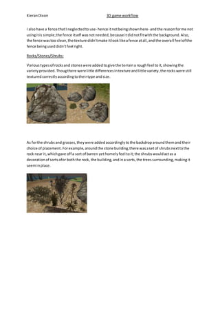 Kieran Dixon 3D game workflow 
I also have a fence that I neglected to use- hence it not being shown here- and the reason for me not 
using it is simple; the fence itself was not needed, because it did not fit with the background. Also, 
the fence was too clean, the texture didn’t make it look like a fence at all, and the overa ll feel of the 
fence being used didn’t feel right. 
Rocks/Stones/Shrubs: 
Various types of rocks and stones were added to give the terrain a rough feel to it, showing the 
variety provided. Thoug there were little differences in texture and little variety, the rocks were still 
textured correctly according to their type and size. 
As for the shrubs and grasses, they were added accordingly to the backdrop around them and their 
choice of placement. For example, around the stone building, there was a set of shrubs next to the 
rock near it, which gave off a sort of barren yet homely feel to it; the shrubs would act as a 
decoration of sorts ofor both the rock, the building, and in a sorts, the trees surrounding, making it 
seem in place. 
 