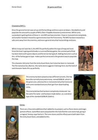 Kieran Dixon 3D game workflow 
Characters/NPC’s: 
Once the general terrain was set up and the buildings and trees were set down, I decided to try and 
populate the area with a couple of NPCs (Non-Playable characters) and enemies. While I only 
succeeded in getting three of these in- one NPC and two enemies- I have re-textured one completely 
and another has been moved to a general area near the first enemy. The NPC has been moved to a 
safe zone away from the enemies, and near a general area that has buildings and trees. 
While it may not look like it, this NPC fits perfectly within this type of map and level. 
Since the level is going and already is a survival/fantasy game, the survival part of that 
has been done with sparse objects and the terrain being built. Adding characters such as 
this- of the fantasy genre type- makes perfect sense and is the greatest way to populate 
the map. 
This character did come from the Unity Asset Store, but it also has been re-textured. 
The file named as Cat_Warrior, the name alone suggests it belongs here, but the look of 
said character backs this up perfectly. 
This enemy has been placed as two different variants. One has 
been the normally textured enemy- named GOBLIN- which is 
the green one; whereas the re-textured enemy that I textured 
with some standard textures that I got from downloading 
Unity. 
The enemy below that has been completely retextured- has 
the same file name- and has been made darker, as a variation 
type of the standard GOBLIN (Goblin). 
Extras: 
There are a few extra additions that I added to my project, such as Rune stones and magic 
particle effects. Said effects were placed within the hole that the rune stone had, giving it 
a magical, fantasy-type feel to it. The rune stones and the effects were both taken from 
the Unity Asset Store, and added to this. 
 