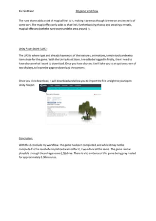 Kieran Dixon 3D game workflow 
The rune stone adds a sort of magical feel to it, making it seem as though it were an ancient relic of 
some sort. The magic effect only adds to that feel, further backing that up and creating a mystic, 
magical effect to both the rune stone and the area around it. 
Unity Asset Store (UAS): 
The UAS is where I get and already have most of the textures, animations, terrain tools and extra 
items I use for the game. With the Unity Asset Store, I need to be logged in firstly, then I need to 
have chosen what I want to download. Once you have chosen, it will take you to an option screen of 
two choices, to leave the page or download the content. 
Once you click download, it will download and allow you to import the file straight to your open 
Unity Project. 
Conclusion: 
With this I conclude my workflow. The game has been completed, and while it may not be 
completed to the level of completion I wanted for it, it was done all the same. The game is now 
playable through the college server (;Q) drive. There is also evidence of this game being play-tested 
for approximately 1.30 minutes. 
