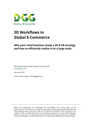 3D Workflows in
Global E-Commerce
Why your retail business needs a 3D & AR strategy,
and how to efficiently realize it on a large scale.
White Paper by Darmstadt Graphics Group GmbH
www.dgg3d.com
February 2020
Contact: Felix Limper | felix@dgg3d.com
Within this whitepaper, we investigate the possibilities and current status of 3D
experiences for E-Commerce, notably 3D web-apps, mobile Augmented Reality (AR) and
Virtual Reality (VR) applications. We first analyze the benefits of 3D experiences for
retailers. Then we describe typical 3D processing workflows in practice and highlight
technical challenges, as well as potentials for enhancing scalability and reducing costs.
 