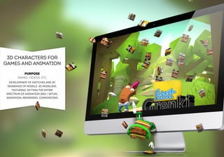 3D CHARACTERS FOR 
GAMES AND ANIMATION 
PURPOSE 
GAMES, VIDEOS, ETC 
DEVELOPMENT OF SKETCHES AND 2D 
DRAWINGS OF MODELS, 3D MODELING, 
TEXTURING, SETTING THE ENTIRE 
SPECTRUM OF ANIMATION (RIG  SETUP), 
ANIMATION, RENDERING, COMPOSITING  