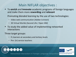 Main NIFLAR objectives :
• To enrich and innovate academic programs of foreign languages
and make them more rewarding and relevant
Promoting blended learning by the use of two technologies:
– Video web communication (Adobe Connect)
– 3D Virtual Worlds (Second Life / Open SIM)

• To study the added value of implementing networked
interactions
Three target groups:
– FL learners at secondary and tertiary levels
– Pre- (in) service teachers

 