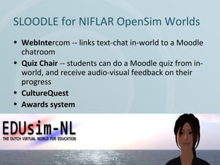 SLOODLE for NIFLAR OpenSim Worlds
• WebIntercom -- links text-chat in-world to a Moodle
chatroom
• Quiz Chair -- students can do a Moodle quiz from inworld, and receive audio-visual feedback on their
progress
• CultureQuest
• Awards system

 