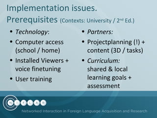 Implementation issues.
Prerequisites (Contexts: University / 2
• Technology:
• Computer access
(school / home)
• Installed Viewers +
voice finetuning
• User training

nd

Ed.)

• Partners:
• Projectplanning (!) +
content (3D / tasks)
• Curriculum:
shared & local
learning goals +
assessment

 