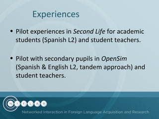 Experiences
• Pilot experiences in Second Life for academic
students (Spanish L2) and student teachers.
• Pilot with secondary pupils in OpenSim
(Spanish & English L2, tandem approach) and
student teachers.

 