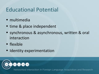 Educational Potential
• multimedia
• time & place independent
• synchronous & asynchronous, written & oral
interaction
• flexible
• Identity experimentation

 