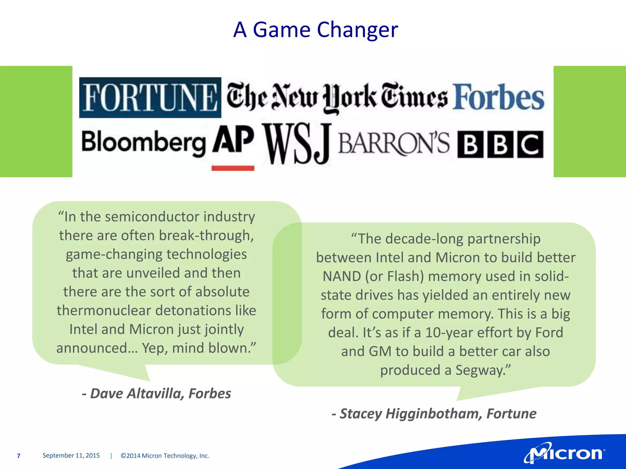 7 | ©2014 Micron Technology, Inc.
A Game Changer
September 11, 2015
“The decade-long partnership
between Intel and Micron to build better
NAND (or Flash) memory used in solid-
state drives has yielded an entirely new
form of computer memory. This is a big
deal. It’s as if a 10-year effort by Ford
and GM to build a better car also
produced a Segway.”
“In the semiconductor industry
there are often break-through,
game-changing technologies
that are unveiled and then
there are the sort of absolute
thermonuclear detonations like
Intel and Micron just jointly
announced… Yep, mind blown.”
- Dave Altavilla, Forbes
- Stacey Higginbotham, Fortune
 