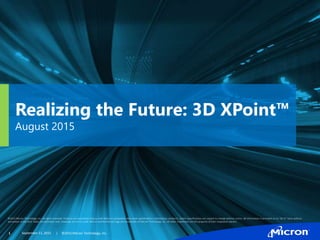 Realizing the Future: 3D XPoint™
August 2015
©2015 Micron Technology, Inc. All rights reserved. Products are warranted only to meet Micron’s production data sheet specifications. Information, products, and/or specifications are subject to change without notice. All information is provided on an “AS IS” basis without
warranties of any kind. Dates are estimates only. Drawings are not to scale. Micron and the Micron logo are trademarks of Micron Technology, Inc. All other trademarks are the property of their respective owners.
1 | ©2015 Micron Technology, Inc.September 11, 2015
 