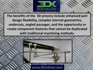 www.3DInSteel.com
The benefits of the 3D process include enhanced part
design flexibility, complex internal geometries,
undercuts, angled passages, and the opportunity to
create component features that cannot be duplicated
with traditional machining methods.
 