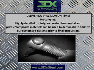 www.3DInSteel.com
DELIVERING PRECISION ON TIME!
Prototyping:
Highly-detailed prototypes created from metal and
plastic/composite materials can be used to demonstrate and test
our customer’s designs prior to final production.
 