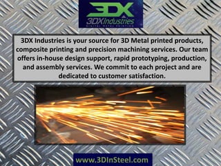 www.3DInSteel.com
3DX Industries is your source for 3D Metal printed products,
composite printing and precision machining services. Our team
offers in-house design support, rapid prototyping, production,
and assembly services. We commit to each project and are
dedicated to customer satisfaction.
 