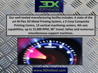 www.3DInSteel.com
Our well-tooled manufacturing facility includes: A state of the
art M-Flex 3D Metal Printing System, a Z-Corp Composite
Printing Centre, 13 vertical machining centers, 4th axis
capabilities, up to 15,000 RPM, 96″ travel, lathes and numerous
miscellaneous support machines.
 