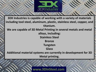 www.3DInSteel.com
3DX Industries is capable of working with a variety of materials
including tool steel, aluminum, plastic, stainless steel, copper, and
titanium.
We are capable of 3D Metal Printing in several metals and metal
alloys, including:
Stainless Steel
Bronze
Tungsten
Glass
Additional material systems are currently in development for 3D
Metal printing.
 