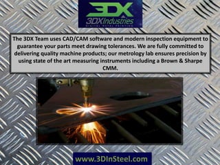 www.3DInSteel.com
The 3DX Team uses CAD/CAM software and modern inspection equipment to
guarantee your parts meet drawing tolerances. We are fully committed to
delivering quality machine products; our metrology lab ensures precision by
using state of the art measuring instruments including a Brown & Sharpe
CMM.
 