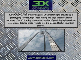 www.3DInSteel.com
3DX’s CAD/CAM prototyping uses CNC machining to provide rapid
prototyping services, high speed milling and large capacity vertical
machining. Our 3D Printing systems are capable of providing high precision,
exceptional detailed proto-types to give the look and feel of your final
product.
 