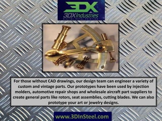 www.3DInSteel.com
For those without CAD drawings, our design team can engineer a variety of
custom and vintage parts. Our prototypes have been used by injection
molders, automotive repair shops and wholesale aircraft part suppliers to
create general parts like rotors, seat assemblies, cutting blades. We can also
prototype your art or jewelry designs.
 