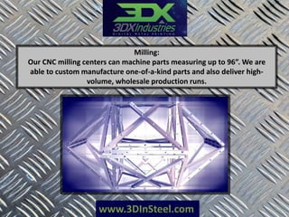 www.3DInSteel.com
Milling:
Our CNC milling centers can machine parts measuring up to 96”. We are
able to custom manufacture one-of-a-kind parts and also deliver high-
volume, wholesale production runs.
 