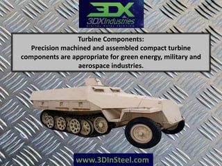www.3DInSteel.com
Turbine Components:
Precision machined and assembled compact turbine
components are appropriate for green energy, military and
aerospace industries.
 
