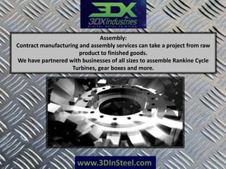 www.3DInSteel.com
Assembly:
Contract manufacturing and assembly services can take a project from raw
product to finished goods.
We have partnered with businesses of all sizes to assemble Rankine Cycle
Turbines, gear boxes and more.
 