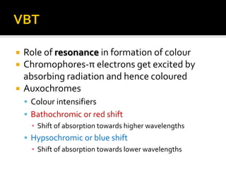 Role of resonance in formation of colour
Chromophores-π electrons get excited by
absorbing radiation and hence coloured
Auxochromes
Colour intensifiers
Bathochromic or red shift
▪ Shift of absorption towards higher wavelengths
Hypsochromic or blue shift
▪ Shift of absorption towards lower wavelengths