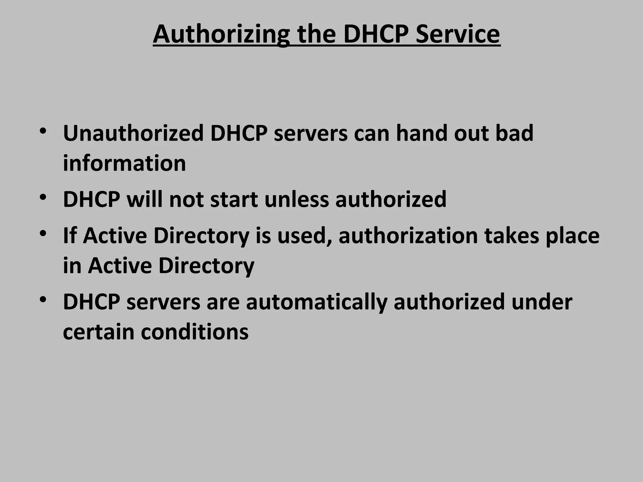 Authorizing the DHCP Service • Unauthorized DHCP servers can hand out bad information • DHCP will not start unless authorized • If Active Directory is used, authorization takes place in Active Directory • DHCP servers are automatically authorized under certain conditions 