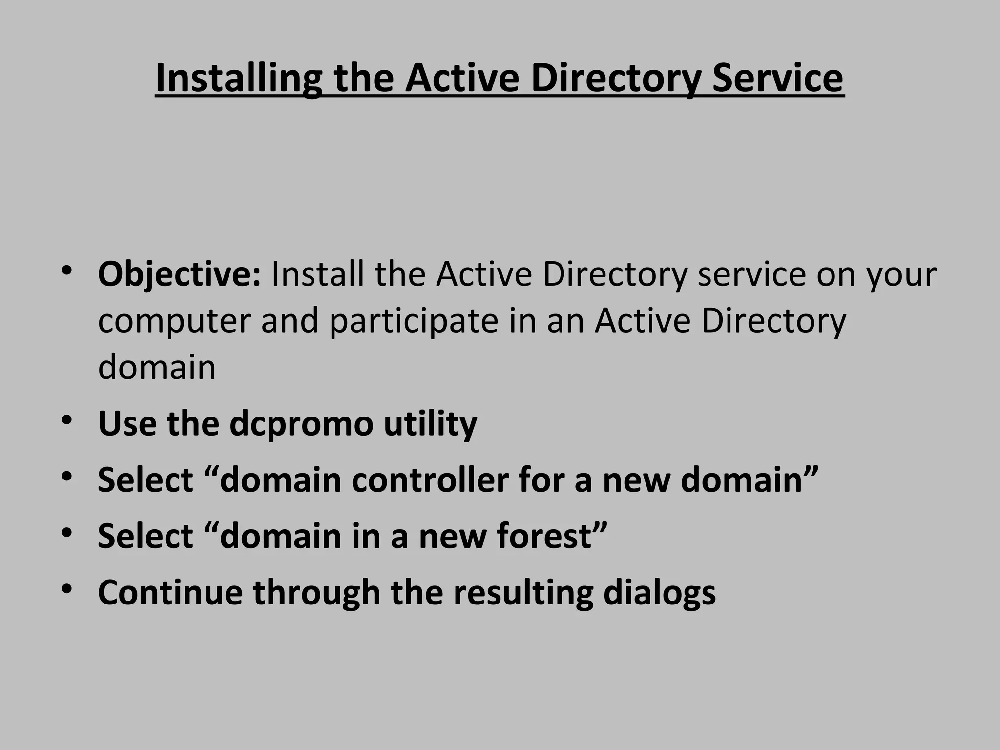 Installing the Active Directory Service • Objective: Install the Active Directory service on your computer and participate in an Active Directory domain • Use the dcpromo utility • Select “domain controller for a new domain” • Select “domain in a new forest” • Continue through the resulting dialogs 
