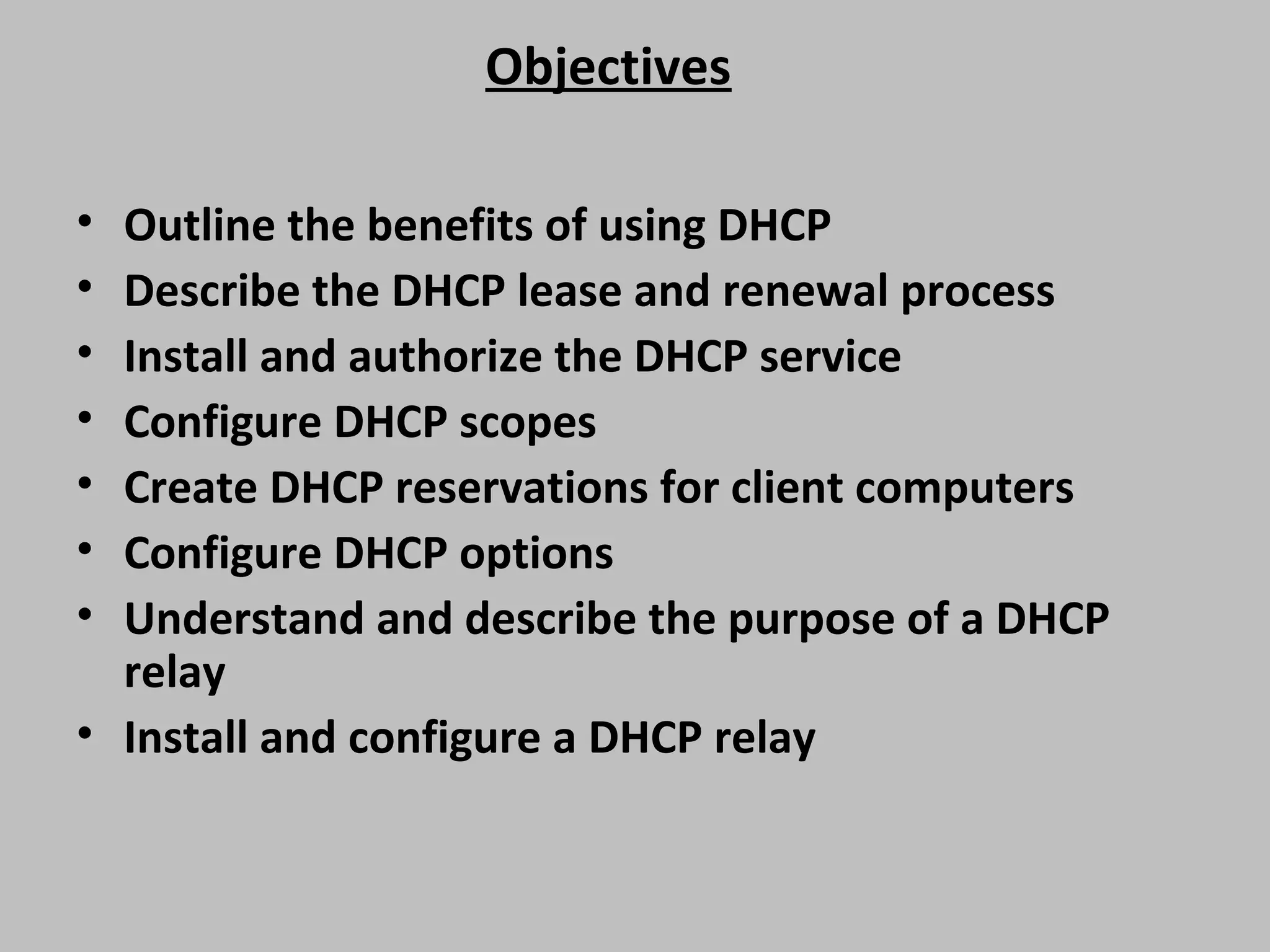 Objectives • Outline the benefits of using DHCP • Describe the DHCP lease and renewal process • Install and authorize the DHCP service • Configure DHCP scopes • Create DHCP reservations for client computers • Configure DHCP options • Understand and describe the purpose of a DHCP relay • Install and configure a DHCP relay 