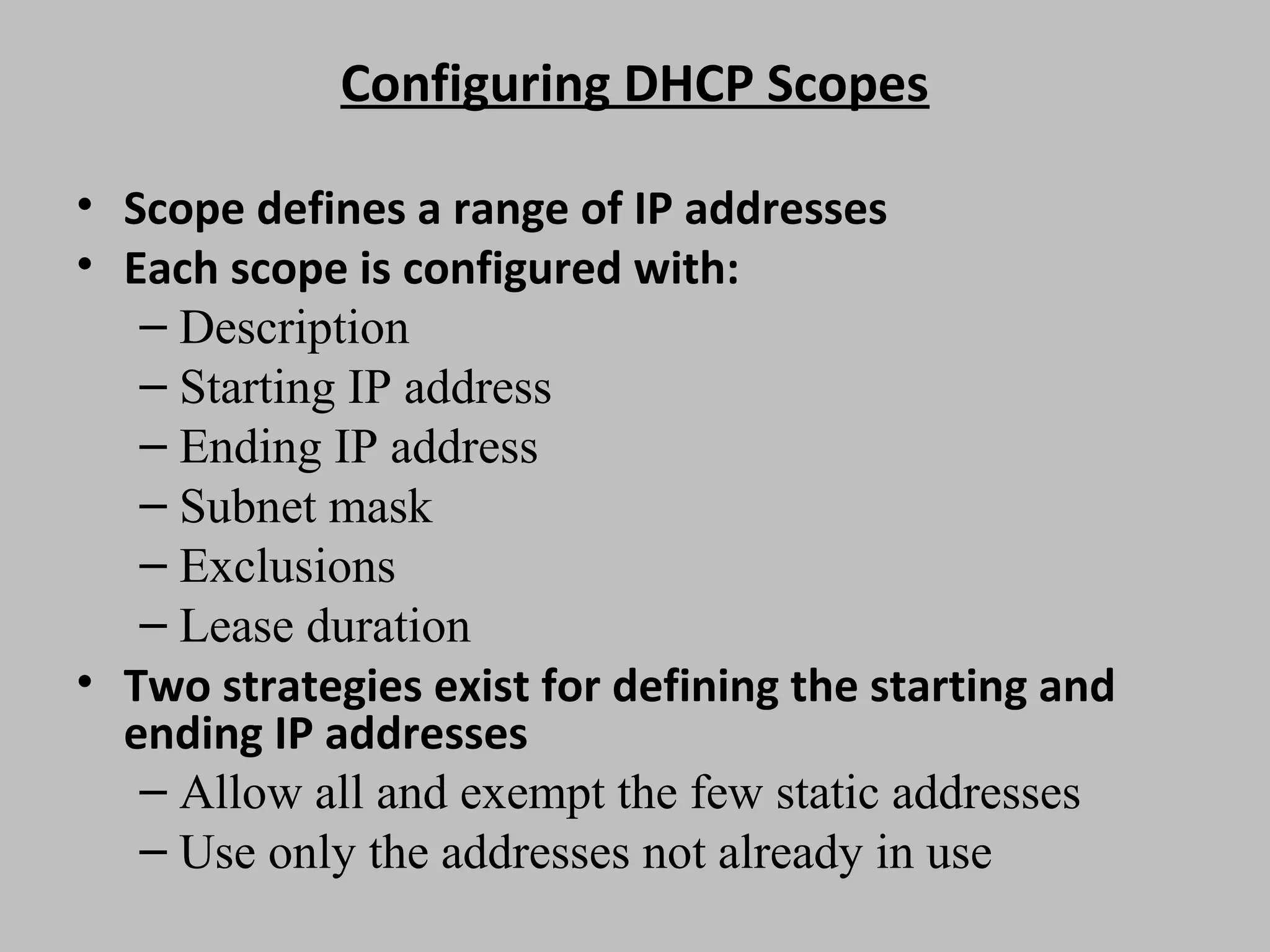 Configuring DHCP Scopes • Scope defines a range of IP addresses • Each scope is configured with: – Description – Starting IP address – Ending IP address – Subnet mask – Exclusions – Lease duration • Two strategies exist for defining the starting and ending IP addresses – Allow all and exempt the few static addresses – Use only the addresses not already in use 