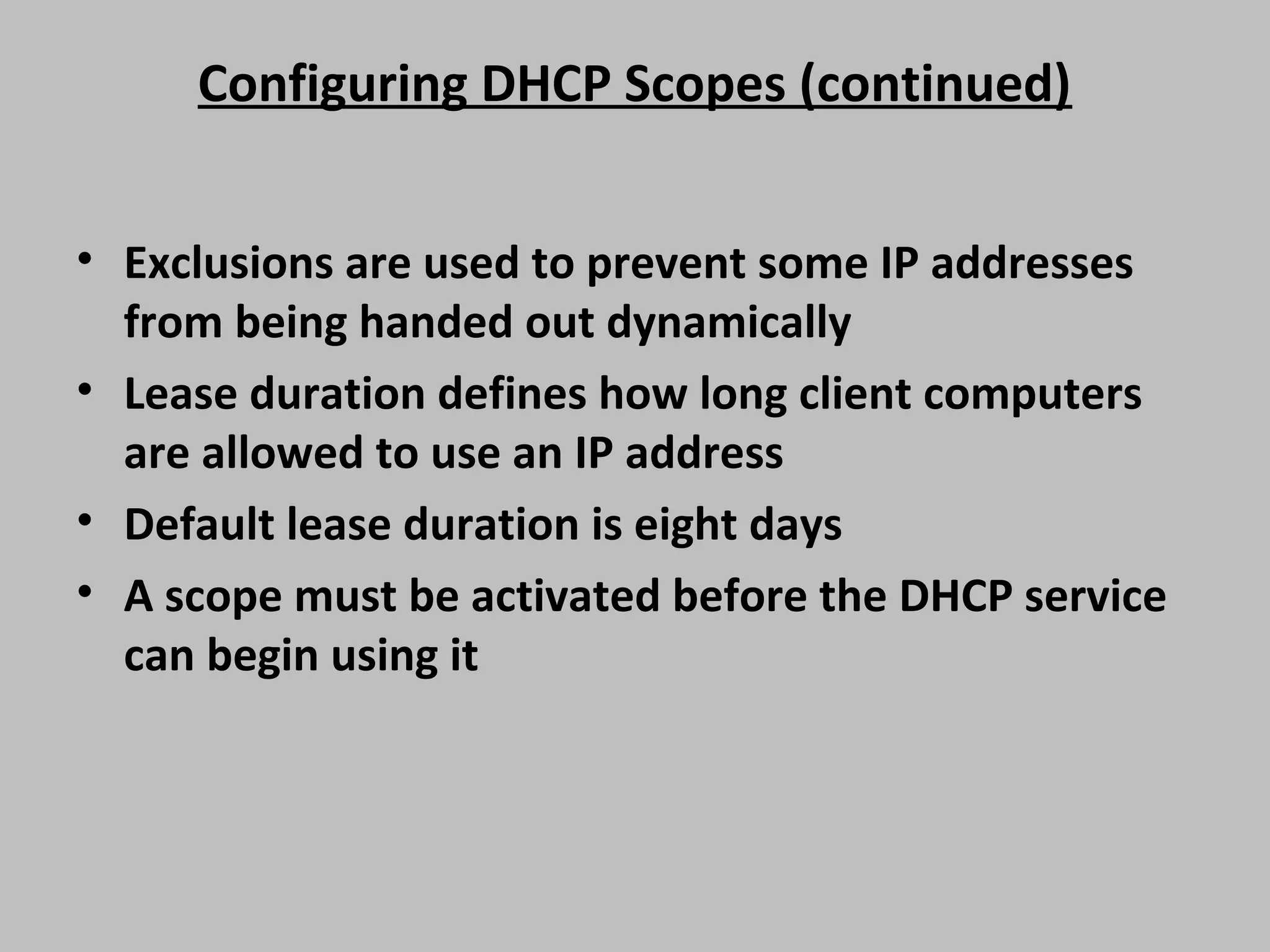 Configuring DHCP Scopes (continued) • Exclusions are used to prevent some IP addresses from being handed out dynamically • Lease duration defines how long client computers are allowed to use an IP address • Default lease duration is eight days • A scope must be activated before the DHCP service can begin using it 