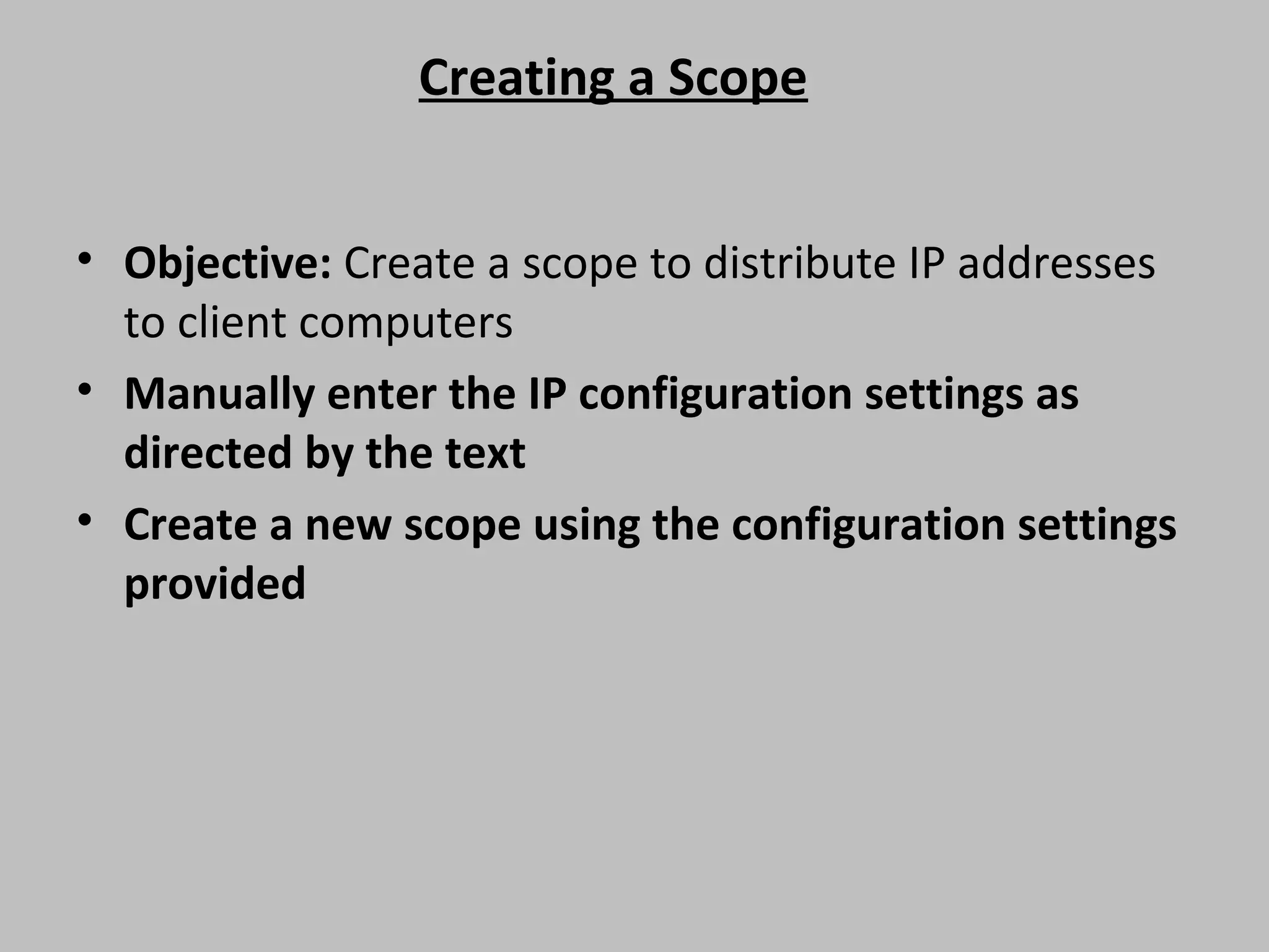 Creating a Scope • Objective: Create a scope to distribute IP addresses to client computers • Manually enter the IP configuration settings as directed by the text • Create a new scope using the configuration settings provided 