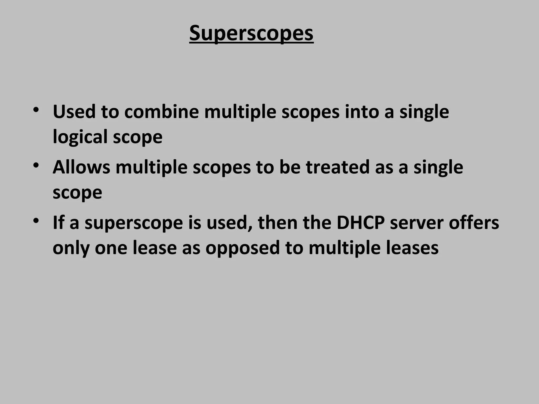 Superscopes • Used to combine multiple scopes into a single logical scope • Allows multiple scopes to be treated as a single scope • If a superscope is used, then the DHCP server offers only one lease as opposed to multiple leases 