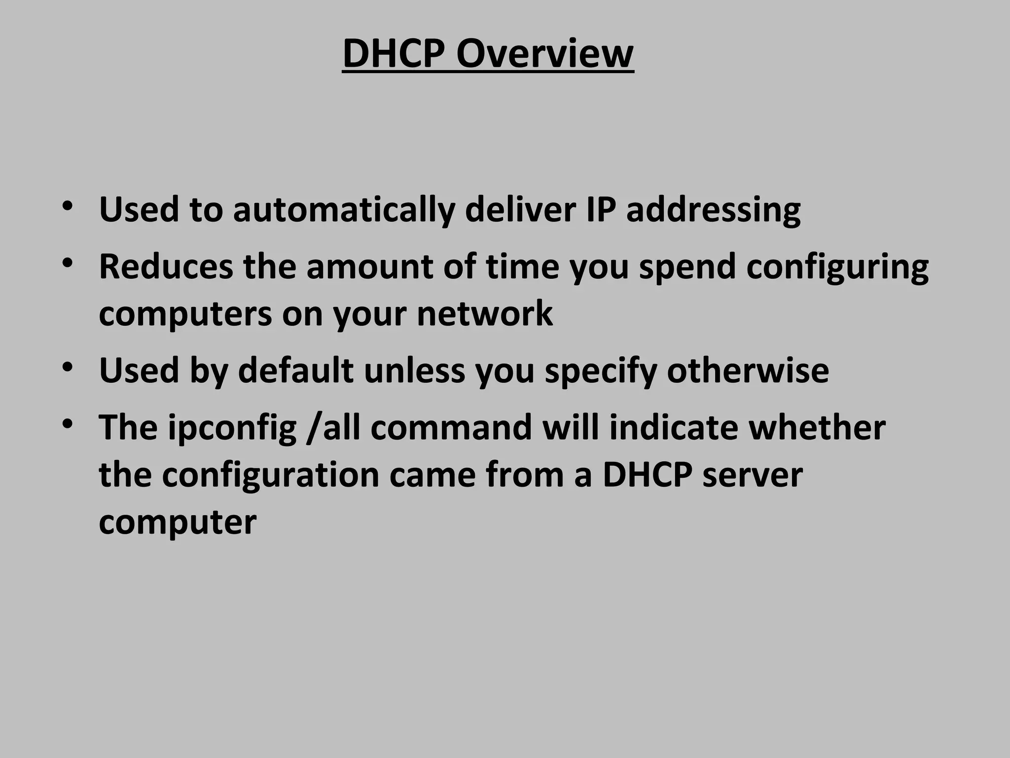 DHCP Overview • Used to automatically deliver IP addressing • Reduces the amount of time you spend configuring computers on your network • Used by default unless you specify otherwise • The ipconfig /all command will indicate whether the configuration came from a DHCP server computer 