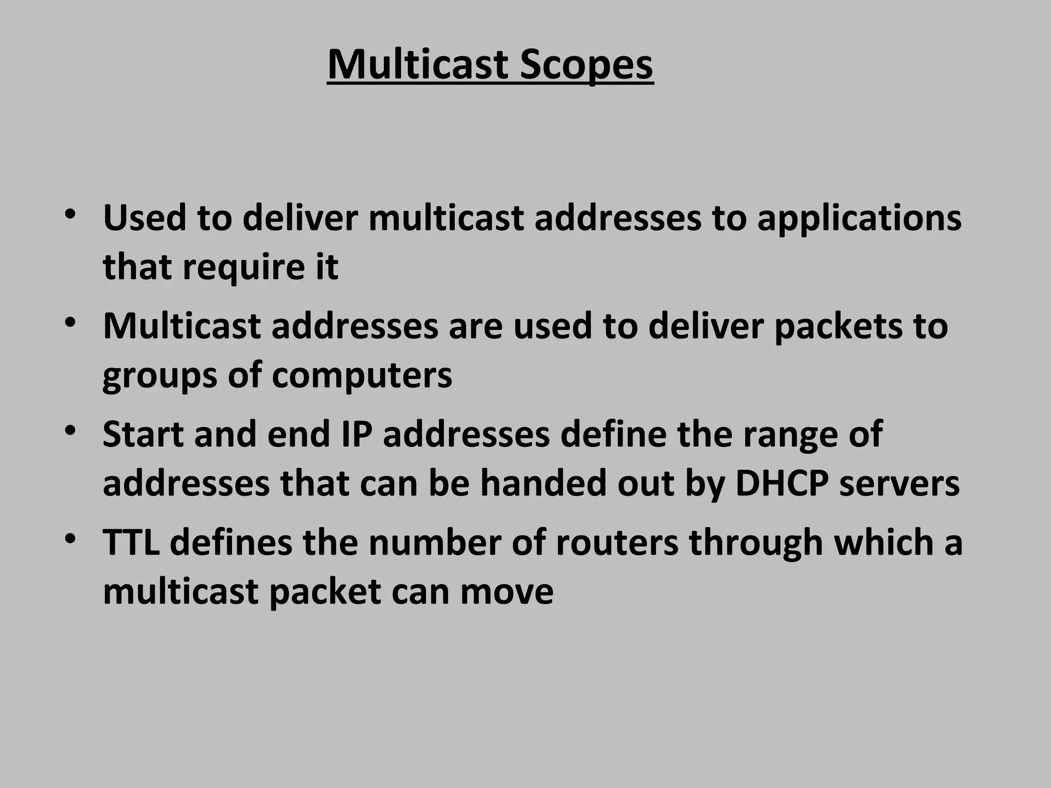 Multicast Scopes • Used to deliver multicast addresses to applications that require it • Multicast addresses are used to deliver packets to groups of computers • Start and end IP addresses define the range of addresses that can be handed out by DHCP servers • TTL defines the number of routers through which a multicast packet can move 