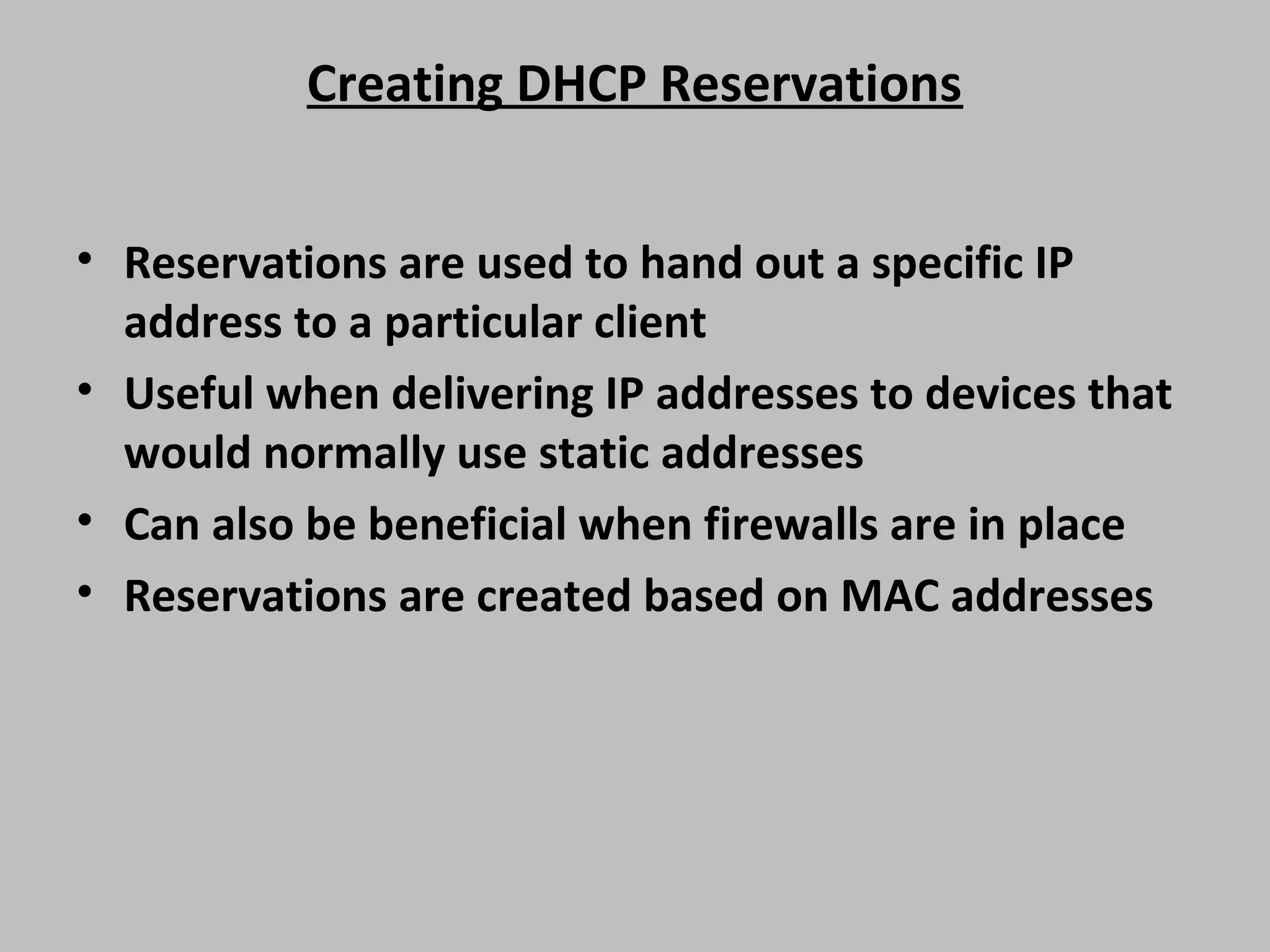 Creating DHCP Reservations • Reservations are used to hand out a specific IP address to a particular client • Useful when delivering IP addresses to devices that would normally use static addresses • Can also be beneficial when firewalls are in place • Reservations are created based on MAC addresses 