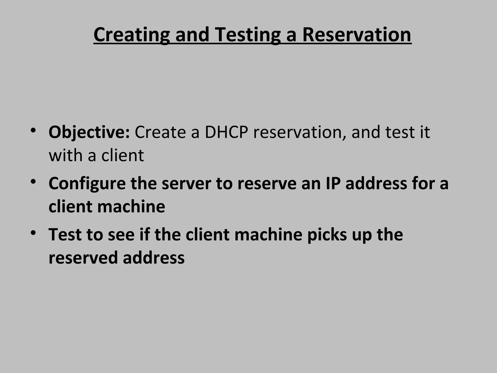 Creating and Testing a Reservation • Objective: Create a DHCP reservation, and test it with a client • Configure the server to reserve an IP address for a client machine • Test to see if the client machine picks up the reserved address 