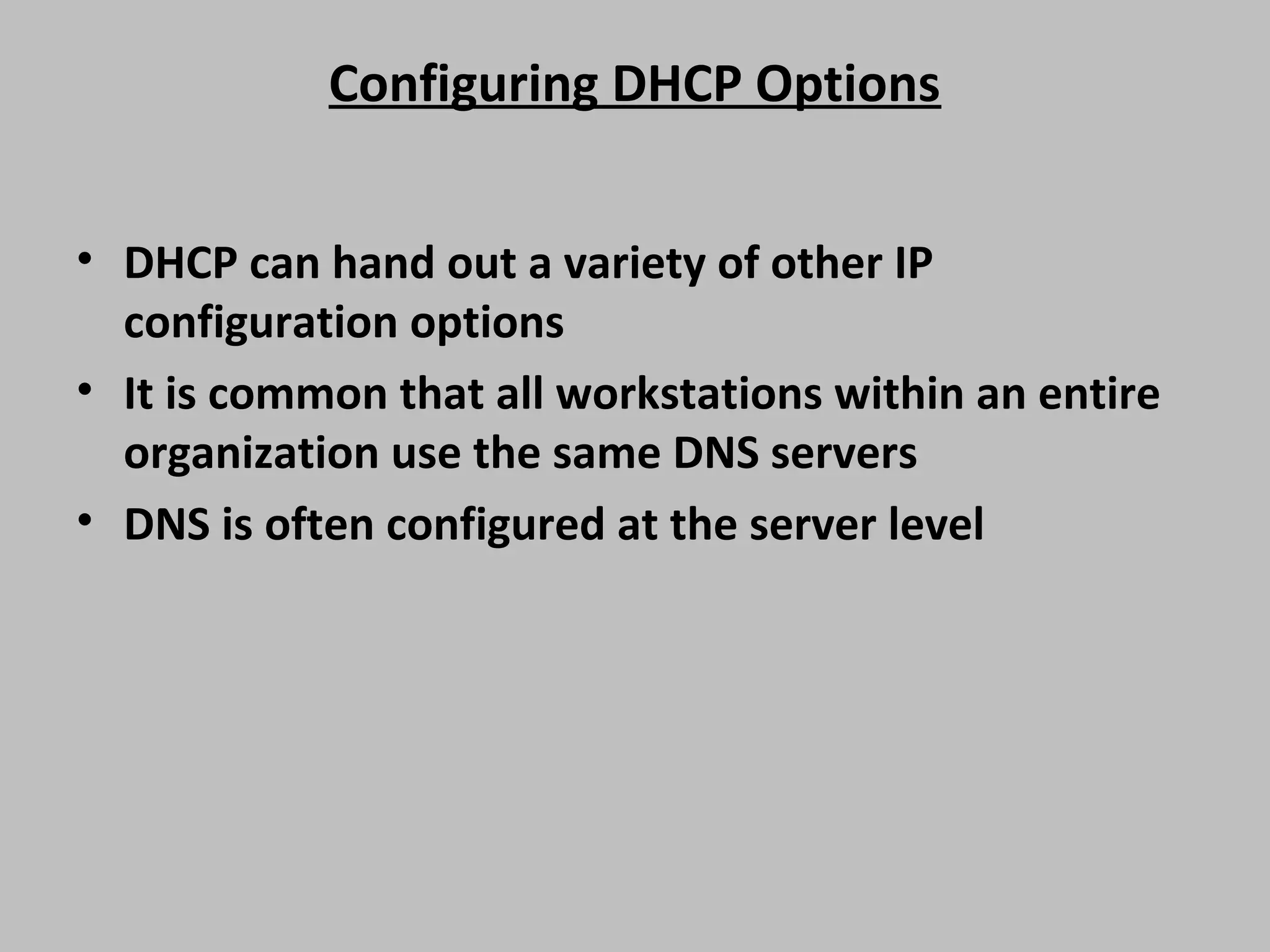 Configuring DHCP Options • DHCP can hand out a variety of other IP configuration options • It is common that all workstations within an entire organization use the same DNS servers • DNS is often configured at the server level 